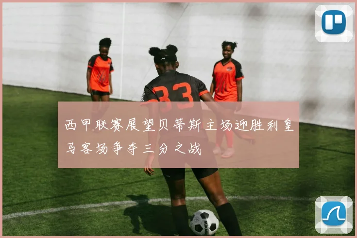 西甲联赛展望贝蒂斯主场迎胜利皇马客场争夺三分之战