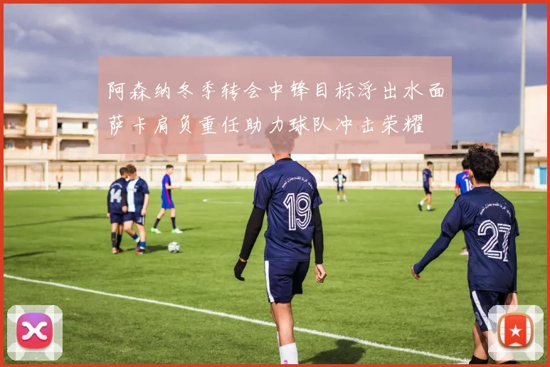 阿森纳冬季转会中锋目标浮出水面萨卡肩负重任助力球队冲击荣耀