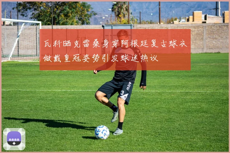 瓦科晒克雷桑身穿阿根廷复古球衣做戴皇冠姿势引发球迷热议