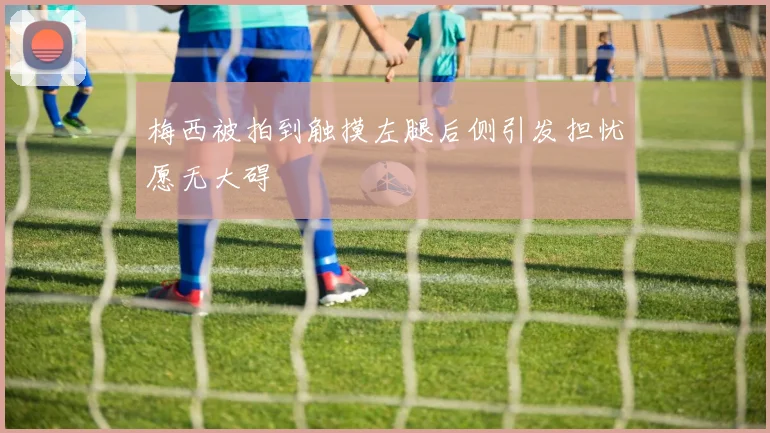 梅西被拍到触摸左腿后侧引发担忧愿无大碍