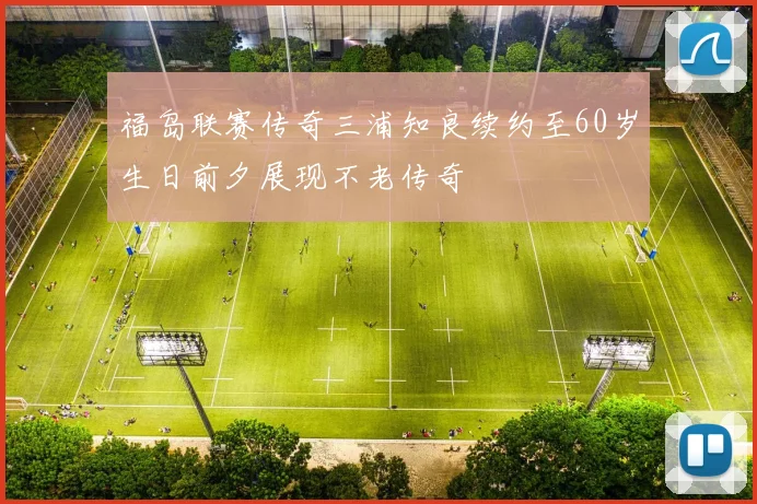 福岛联赛传奇三浦知良续约至60岁生日前夕展现不老传奇