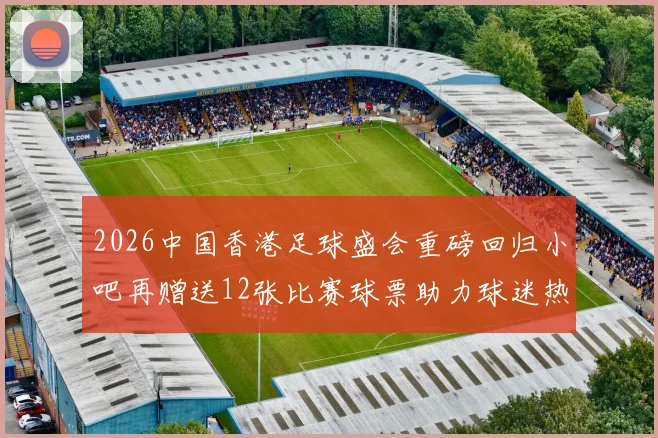 2026中国香港足球盛会重磅回归小吧再赠送12张比赛球票助力球迷热情