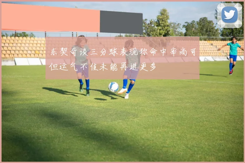 东契奇谈三分球表现称命中率尚可但运气不佳未能再进更多