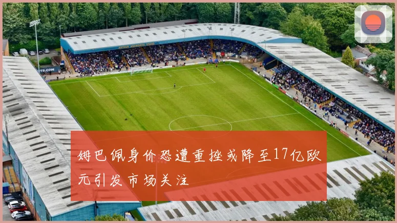 姆巴佩身价恐遭重挫或降至17亿欧元引发市场关注