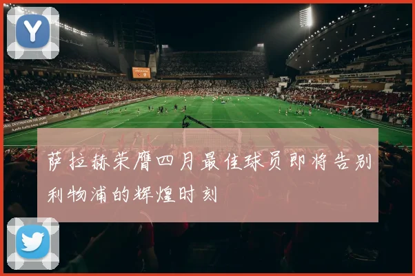萨拉赫荣膺四月最佳球员即将告别利物浦的辉煌时刻