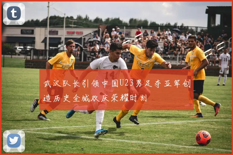 武汉队长引领中国U23男足夺亚军创造历史全城欢庆荣耀时刻