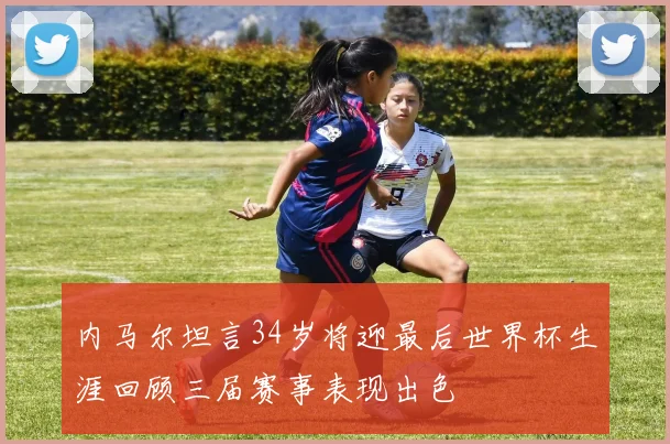 内马尔坦言34岁将迎最后世界杯生涯回顾三届赛事表现出色