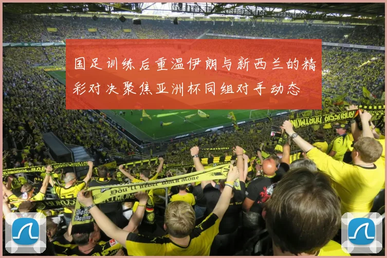 国足训练后重温伊朗与新西兰的精彩对决聚焦亚洲杯同组对手动态