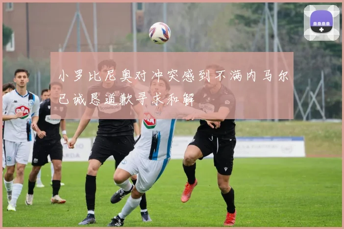小罗比尼奥对冲突感到不满内马尔已诚恳道歉寻求和解