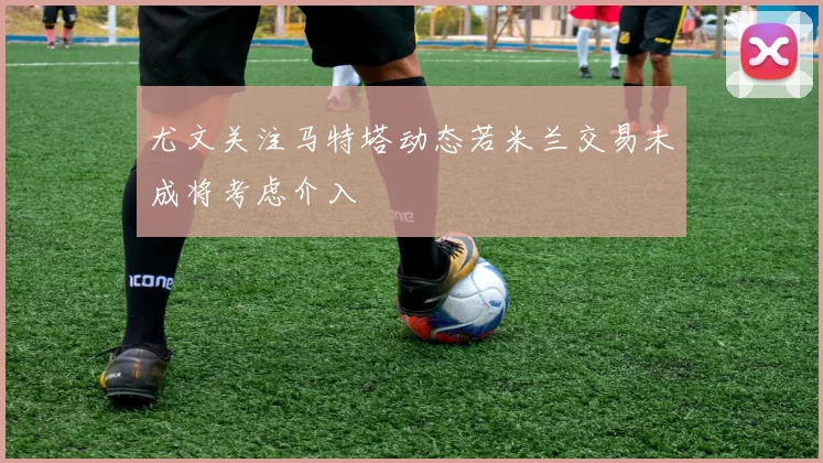 尤文关注马特塔动态若米兰交易未成将考虑介入