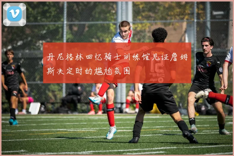 丹尼格林回忆骑士训练馆见证詹姆斯决定时的尴尬氛围