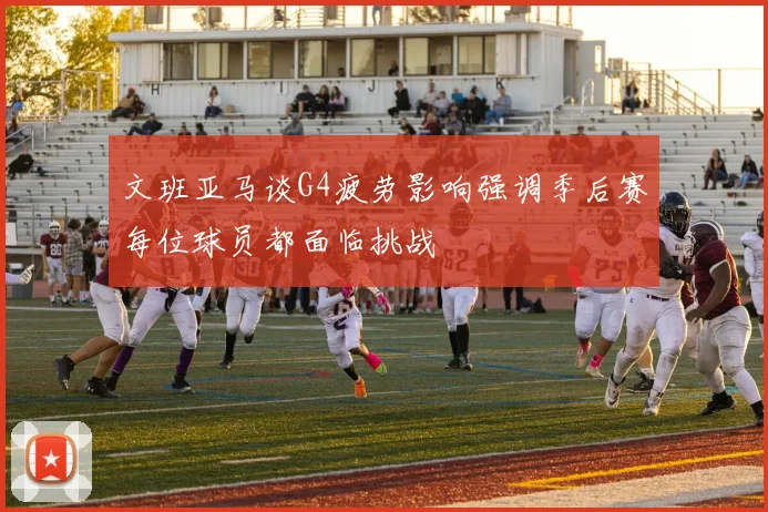 文班亚马谈G4疲劳影响强调季后赛每位球员都面临挑战
