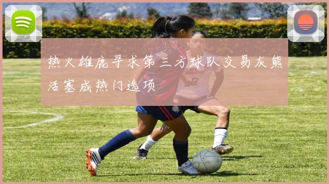 热火雄鹿寻求第三方球队交易灰熊活塞成热门选项