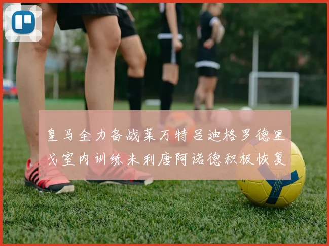皇马全力备战莱万特吕迪格罗德里戈室内训练米利唐阿诺德积极恢复状态