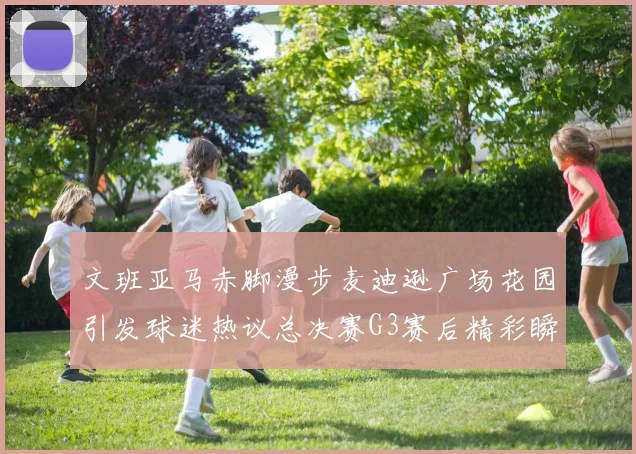 文班亚马赤脚漫步麦迪逊广场花园引发球迷热议总决赛G3赛后精彩瞬间