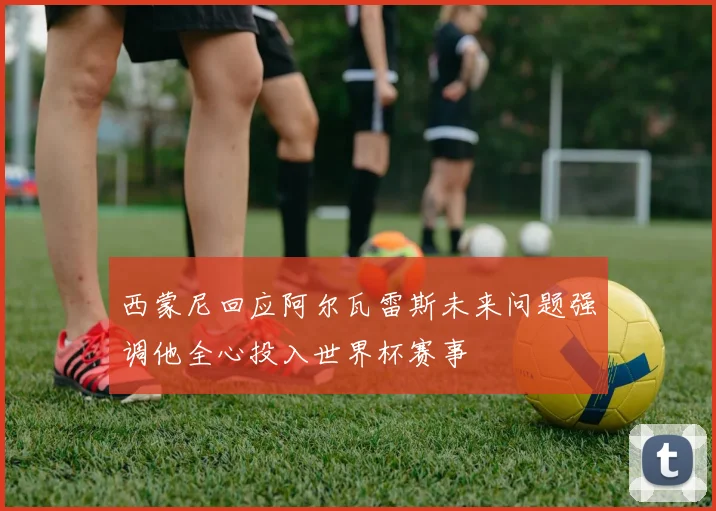 西蒙尼回应阿尔瓦雷斯未来问题强调他全心投入世界杯赛事