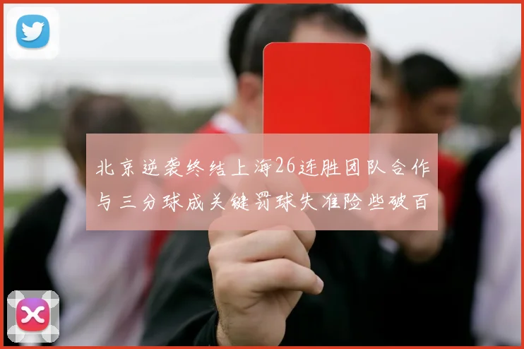 北京逆袭终结上海26连胜团队合作与三分球成关键罚球失准险些破百