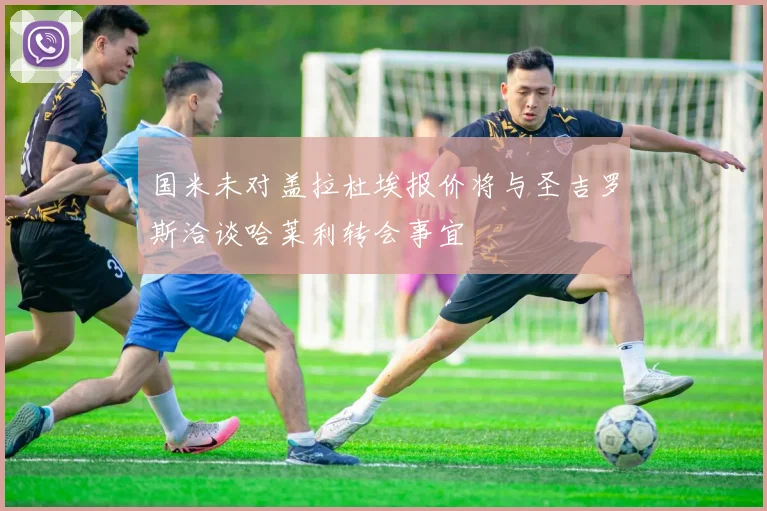 国米未对盖拉杜埃报价将与圣吉罗斯洽谈哈莱利转会事宜