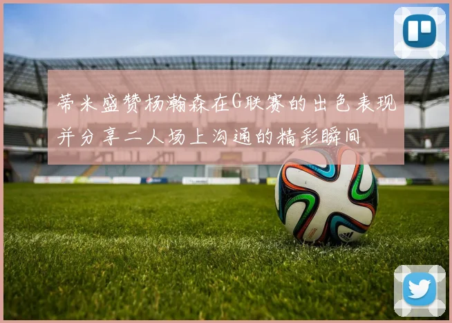 蒂米盛赞杨瀚森在G联赛的出色表现并分享二人场上沟通的精彩瞬间