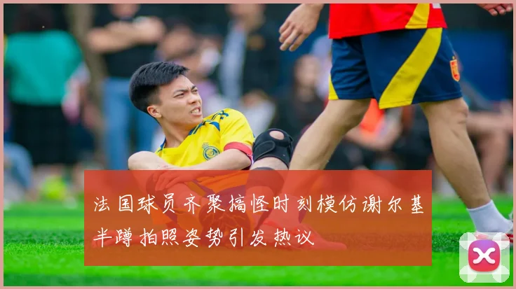 法国球员齐聚搞怪时刻模仿谢尔基半蹲拍照姿势引发热议