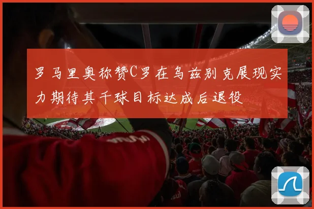 罗马里奥称赞C罗在乌兹别克展现实力期待其千球目标达成后退役