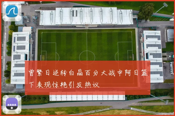 曾繁日逆转白晶百分大战中阿日篮下表现惊艳引发热议