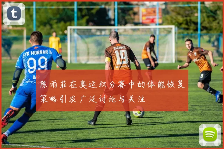 陈雨菲在奥运积分赛中的体能恢复策略引发广泛讨论与关注