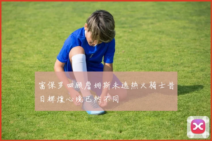 富保罗回顾詹姆斯未选热火骑士昔日辉煌心境已然不同