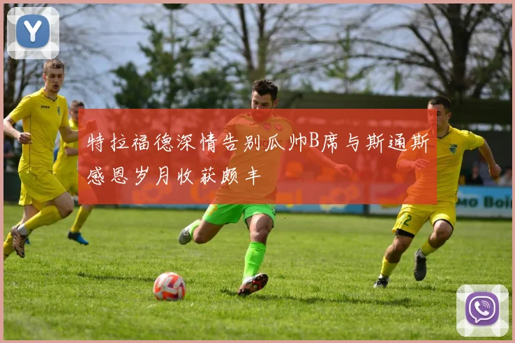 特拉福德深情告别瓜帅B席与斯通斯感恩岁月收获颇丰