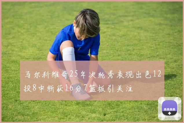马尔科维奇25年次轮秀表现出色12投8中斩获16分7篮板引关注