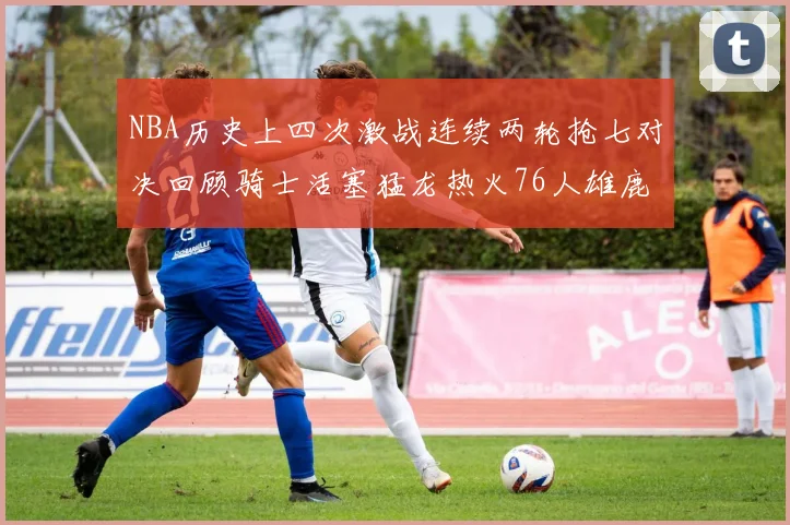 NBA历史上四次激战连续两轮抢七对决回顾骑士活塞猛龙热火76人雄鹿子弹马刺