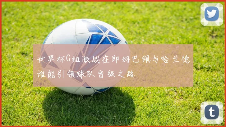 世界杯G组激战在即姆巴佩与哈兰德谁能引领球队晋级之路