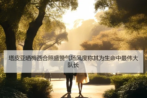 塔皮亚晒梅西合照盛赞气场风度称其为生命中最伟大队长
